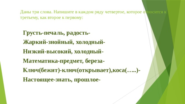 Даны три слова. Напишите в каждом ряду четвертое, которое относится к третьему, как второе к первому: Грусть-печаль, радость- Жаркий-знойный, холодный- Низкий-высокий, холодный- Математика-предмет, береза- Ключ(бежит)-ключ(открывает),коса(…..)- Настоящее-знать, прошлое- 