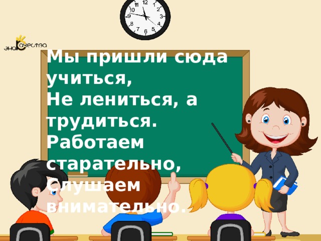 Мы пришли сюда учиться, Не лениться, а трудиться. Работаем старательно, Слушаем внимательно. 