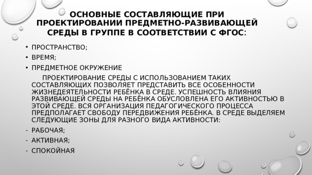 Основные составляющие при проектировании предметно-развивающей среды в группе в соответствии с ФГОС : ПРОСТРАНСТВО; ВРЕМЯ; ПРЕДМЕТНОЕ ОКРУЖЕНИЕ  Проектирование среды с использованием таких составляющих позволяет представить все особенности жизнедеятельности ребёнка в среде. Успешность влияния развивающей среды на ребёнка обусловлена его активностью в этой среде. Вся организация педагогического процесса предполагает свободу передвижения ребёнка. В среде выделяем следующие зоны для разного вида активности: рабочая; активная; спокойная 