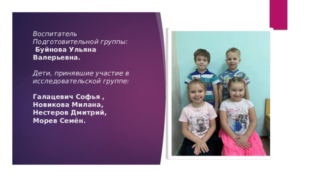 Воспитатель Подготовительной группы:  Буйнова Ульяна Валерьевна.   Дети, принявшие участие в исследовательской группе:   Галацевич Софья ,  Новикова Милана,  Нестеров Дмитрий,  Морев Семён.    