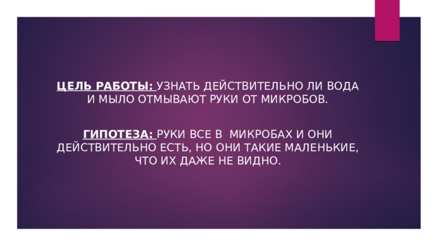  Цель работы:  Узнать действительно ли вода и мыло отмывают руки от микробов. Гипотеза:  Руки все в микробах и они действительно есть, но они такие маленькие, что их даже не видно. 
