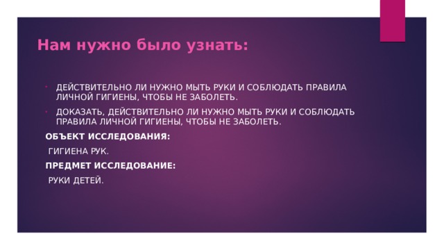 Нам нужно было узнать:    Действительно ли нужно мыть руки и соблюдать правила личной гигиены, чтобы не заболеть. Доказать, действительно ли нужно мыть руки и соблюдать правила личной гигиены, чтобы не заболеть. Объект исследования:  Гигиена рук. Предмет исследование:  Руки детей. 
