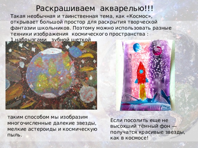 Раскрашиваем акварелью!!! Такая необычная и таинственная тема, как «Космос», открывает большой простор для раскрытия творческой фантазии школьников. Поэтому можно использовать разные техники изображения космического пространства : 1.набрызгами зубной щеткой 2.солью    таким способом мы изобразим многочисленные далекие звезды, мелкие астероиды и космическую пыль. Если посолить еще не высохший тёмный фон — получатся красивые звезды, как в космосе! 