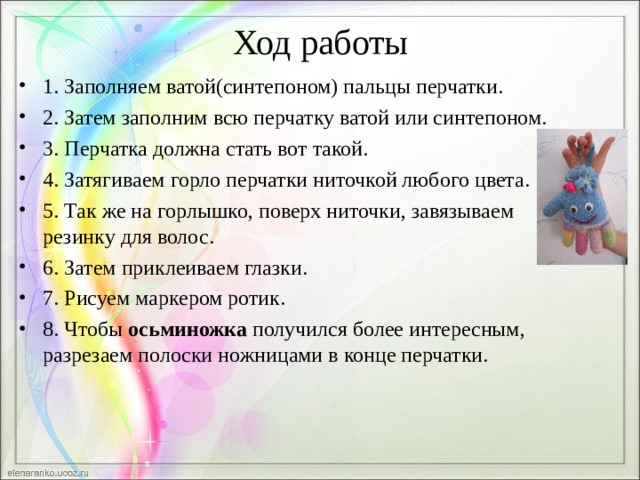 Ход работы 1. Заполняем ватой(синтепоном) пальцы перчатки. 2. Затем заполним всю перчатку ватой или синтепоном. 3. Перчатка должна стать вот такой. 4. Затягиваем горло перчатки ниточкой любого цвета. 5. Так же на горлышко, поверх ниточки, завязываем резинку для волос. 6. Затем приклеиваем глазки. 7. Рисуем маркером ротик. 8. Чтобы  осьминожка  получился более интересным, разрезаем полоски ножницами в конце перчатки.  