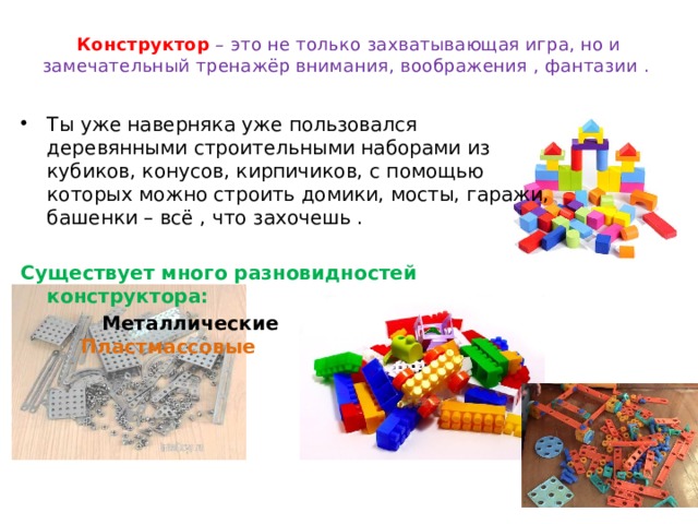 Конструктор  – это не только захватывающая игра, но и замечательный тренажёр внимания, воображения , фантазии .   Ты уже наверняка уже пользовался деревянными строительными наборами из кубиков, конусов, кирпичиков, с помощью которых можно строить домики, мосты, гаражи, башенки – всё , что захочешь . Существует много разновидностей конструктора:  Металлические  Пластмассовые  