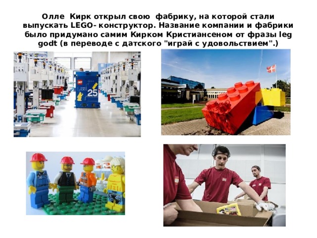 Олле Кирк открыл свою фабрику, на которой стали выпускать LEGO- конструктор. Название компании и фабрики было придумано самим Кирком Кристиансеном от фразы leg godt (в переводе с датского 