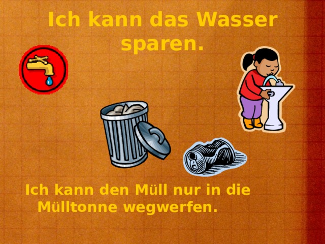 Ich kann das Wasser sparen. Ich kann den M ü ll nur in die M ü lltonne wegwerfen. 