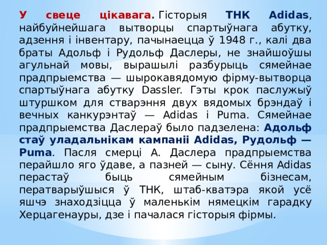 У свеце цікавага .   Гісторыя ТНК Adidas , найбуйнейшага вытворцы спартыўнага абутку, адзення і інвентару, пачынаецца ў 1948 г., калі два браты Адольф і Рудольф Даслеры, не знайшоўшы агульнай мовы, вырашылі разбурыць сямейнае прадпрыемства — шырокавядомую фірму-вытворца спартыўнага абутку Dassler. Гэты крок паслужыў штуршком для стварэння двух вядомых брэндаў і вечных канкурэнтаў — Adidas і Puma. Сямейнае прадпрыемства Даслераў было падзелена: Адольф стаў уладальнікам кампаніі Adidas, Рудольф — Puma . Пасля смерці А. Даслера прадпрыемства перайшло яго ўдаве, а пазней — сыну. Сёння Adidas перастаў быць сямейным бізнесам, ператварыўшыся ў ТНК, штаб-кватэра якой усё яшчэ знаходзіцца ў маленькім нямецкім гарадку Херцагенауры, дзе і пачалася гісторыя фірмы. 