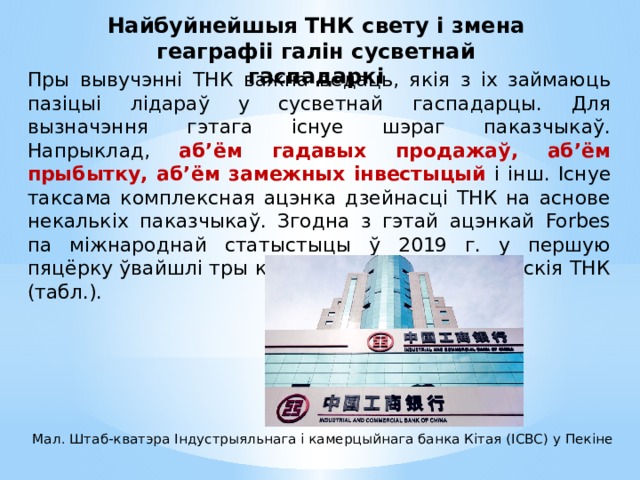 Найбуйнейшыя ТНК свету і змена геаграфіі галін сусветнай гаспадаркі Пры вывучэнні ТНК важна ведаць, якія з іх займаюць пазіцыі лідараў у сусветнай гаспадарцы. Для вызначэння гэтага існуе шэраг паказчыкаў. Напрыклад, аб’ём гадавых продажаў, аб’ём прыбытку, аб’ём замежных інвестыцый і інш. Існуе таксама комплексная ацэнка дзейнасці ТНК на аснове некалькіх паказчыкаў. Згодна з гэтай ацэнкай Forbes па міжнароднай статыстыцы ў 2019 г. у першую пяцёрку ўвайшлі тры кітайскія і дзве амерыканскія ТНК (табл.). Мал. Штаб-кватэра Індустрыяльнага і камерцыйнага банка Кітая (ICBC) у Пекіне 