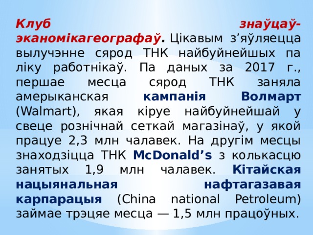 Клуб знаўцаў-эканомікагеографаў .  Цікавым з’яўляецца вылучэнне сярод ТНК найбуйнейшых па ліку работнікаў. Па даных за 2017 г., першае месца сярод ТНК заняла амерыканская кампанія Волмарт (Walmart), якая кіруе найбуйнейшай у свеце рознічнай сеткай магазінаў, у якой працуе 2,3 млн чалавек. На другім месцы знаходзіцца ТНК McDonald’s з колькасцю занятых 1,9 млн чалавек. Кітайская нацыянальная нафтагазавая карпарацыя (China national Petroleum) займае трэцяе месца — 1,5 млн працоўных. 