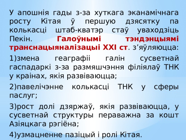 У апошнія гады з-за хуткага эканамічнага росту Кітая ў першую дзясятку па колькасці штаб-кватэр стаў уваходзіць Пекін. Галоўнымі тэндэнцыямі транснацыяналізацыі ХХІ ст . з’яўляюцца: 1)змена геаграфіі галін сусветнай гаспадаркі з-за размяшчэння філіялаў ТНК у краінах, якія развіваюцца; 2)павелічэнне колькасці ТНК у сферы паслуг; 3)рост долі дзяржаў, якія развіваюцца, у сусветнай структуры пераважна за кошт Азіяцкага рэгіёна; 4)узмацненне пазіцый і ролі Кітая. 