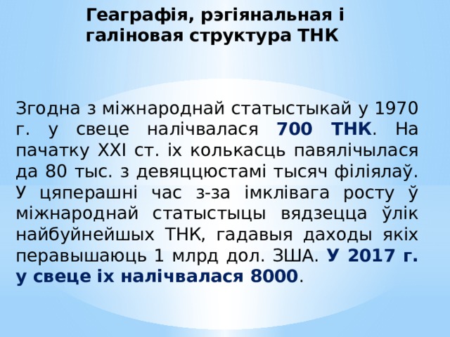 Геаграфія, рэгіянальная і галіновая структура ТНК Згодна з міжнароднай статыстыкай у 1970 г. у свеце налічвалася 700 ТНК . На пачатку ХХІ ст. іх колькасць павялічылася да 80 тыс. з девяццюстамі тысяч філіялаў. У цяперашні час з-за імклівага росту ў міжнароднай статыстыцы вядзецца ўлік найбуйнейшых ТНК, гадавыя даходы якіх перавышаюць 1 млрд дол. ЗША. У 2017 г. у свеце іх налічвалася 8000 . 