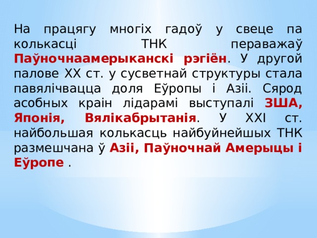 На працягу многіх гадоў у свеце па колькасці ТНК пераважаў Паўночнаамерыканскі рэгіён . У другой палове ХХ ст. у сусветнай структуры стала павялічвацца доля Еўропы і Азіі. Сярод асобных краін лідарамі выступалі ЗША, Японія, Вялікабрытанія . У ХХІ ст. найбольшая колькасць найбуйнейшых ТНК размешчана ў Азіі, Паўночнай Амерыцы і Еўропе . 
