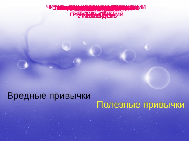 ЧИТАТЬ ПРИ ХОРОШЕМ ОСВЕЩЕНИИ ОБЕРЕГАТЬ ГЛАЗА ОТ УДАРОВ СМОТРЕТЬ НА ЯРКИЙ СВЕТ УПОТРЕБЛЯТЬ АЛКОГОЛЬ МЫТЬ УШИ КАЖДЫЙ ДЕНЬ КАТАТЬСЯ НА ЛЫЖАХ ГРЫЗТЬ НОГТИ НАДЕВАТЬ ЧУЖУЮ ОДЕЖДУ ГУЛЯТЬ НА СВЕЖЕМ ВОЗДУХЕ ГРЫЗТЬ РУЧКИ И КАРАНДАШИ ЧАСТО ЕСТЬ СЛАДКОЕ КУШАТЬ ФРУКТЫ И ОВОЩИ ТЕРЕТЬ ГЛАЗА ПРОМЫВАТЬ ПО УТРАМ ГЛАЗА ГРЯЗНЫМИ РУКАМИ ЗАКАЛЯТЬСЯ СМОТРЕТЬ БЛИЗКО КУРИТЬ ЧИСТИТЬ ЗУБЫ ТЕЛЕВИЗОР 2 РАЗА В ДЕНЬ ЧИТАТЬ ЛЁЖА Вредные привычки Полезные привычки 