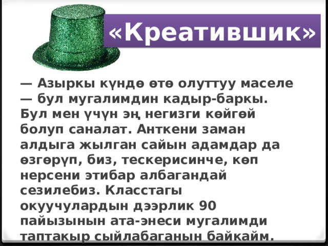 «Креатившик» — Азыркы күндө өтө олуттуу маселе — бул мугалимдин кадыр-баркы. Бул мен үчүн эң негизги көйгөй болуп саналат. Анткени заман алдыга жылган сайын адамдар да өзгөрүп, биз, тескерисинче, көп нерсени этибар албагандай сезилебиз. Класстагы окуучулардын дээрлик 90 пайызынын ата-энеси мугалимди таптакыр сыйлабаганын байкайм. Эмгекти баалашпайт.    