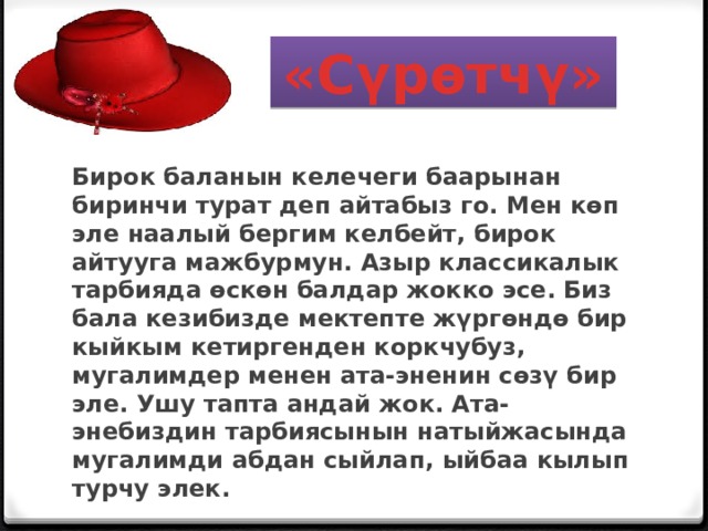 «Сүрөтчү» Бирок баланын келечеги баарынан биринчи турат деп айтабыз го. Мен көп эле наалый бергим келбейт, бирок айтууга мажбурмун. Азыр классикалык тарбияда өскөн балдар жокко эсе. Биз бала кезибизде мектепте жүргөндө бир кыйкым кетиргенден коркчубуз, мугалимдер менен ата-эненин сөзү бир эле. Ушу тапта андай жок. Ата- энебиздин тарбиясынын натыйжасында мугалимди абдан сыйлап, ыйбаа кылып турчу элек.    