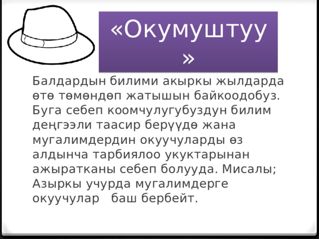 «Окумуштуу» Балдардын билими акыркы жылдарда өтө төмөндөп жатышын байкоодобуз. Буга себеп коомчулугубуздун билим деңгээли таасир берүүдө жана мугалимдердин окуучуларды өз алдынча тарбиялоо укуктарынан ажыратканы себеп болууда. Мисалы; Азыркы учурда мугалимдерге окуучулар баш бербейт. 
