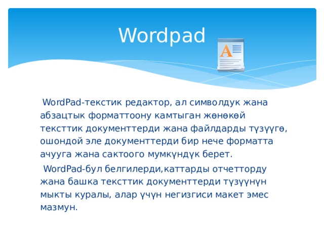 Wordpad  WordPad-текстик редактор, ал символдук жана абзацтык форматтоону камтыган жөнөкөй тексттик документтерди жана файлдарды түзүүгө, ошондой эле документтерди бир нече форматта ачууга жана сактоого мумкүндүк берет.  WordPad-бул белгилерди,каттарды отчетторду жана башка тексттик документтерди түзүүнүн мыкты куралы, алар үчүн негизгиси макет эмес мазмун. 