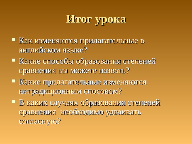 Итог урока Как изменяются прилагательные в английском языке? Какие способы образования степеней сравнения вы можете назвать? Какие прилагательные изменяются нетрадиционным спосовом? В каких случаях образования степеней сравнения необходимо удваивать согласную? 