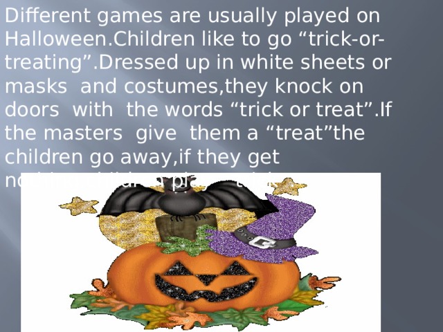 Different games are usually played on Halloween.Children like to go “trick-or-treating”.Dressed up in white sheets or masks and costumes,they knock on doors with the words “trick or treat”.If the masters give them a “treat”the children go away,if they get nothing,children play ” trick”. 
