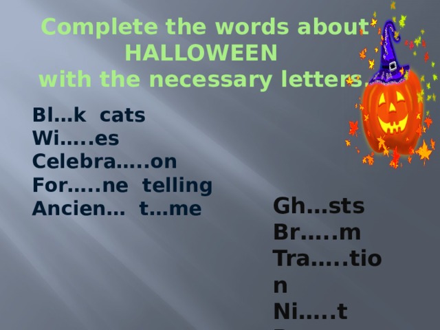 Complete the words about HALLOWEEN  with the necessary letters. Bl…k cats Wi…..es Celebra…..on For…..ne telling Ancien… t…me Gh…sts Br…..m Tra…..tion Ni…..t P……pkin 
