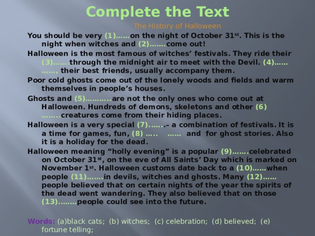 Complete the Text  The History of Halloween You should be very (1)…… on the night of October 31 st . This is the night when witches and (2)……. come out! Halloween is the most famous of witches’ festivals. They ride their (3)……. through the midnight air to meet with the Devil. (4)…… ……, their best friends, usually accompany them. Poor cold ghosts come out of the lonely woods and fields and warm themselves in people’s houses. Ghosts and (5)……….. are not the only ones who come out at Halloween. Hundreds of demons, skeletons and other (6)…….. creatures come from their hiding places. Halloween is a very special (7)..…. .– a combination of festivals. It is a time for games, fun, (8) ….. …… and for ghost stories. Also it is a holiday for the dead. Halloween meaning “holly evening” is a popular (9)……. celebrated on October 31 st , on the eve of All Saints’ Day which is marked on November 1 st . Halloween customs date back to a (10)…… when people (11)……. in devils, witches and ghosts. Many (12)…… people believed that on certain nights of the year the spirits of the dead went wandering. They also believed that on those (13)..…… people could see into the future.   Words:  (a)black cats; (b) witches; (c) celebration; (d) believed; (e) fortune telling; (f) ancient; (g) careful; (h) time; (i) ghosts; (j) supernatural; (k) brooms; (l) tradition; (m) nights. 