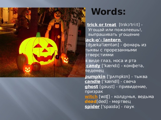 Words: trick or treat    [trɪkɔ'tri:t] - Угощай или пожалеешь!, выпрашивать угощение jack-o'- lantern  [ʤækə'læntən] - фонарь из тыквы с прорезанными отверстиями в виде глаз, носа и рта   candy  ['kændɪ] - конфета, леденец pumpkin  ['pʌmpkɪn] - тыква  candle  ['kændl] - свеча  ghost  [gəust] - привидение, призрак  witch  [wɪʧ] - колдунья, ведьма  dead [ded] - мертвец  spider  ['spaɪdə] - паук   