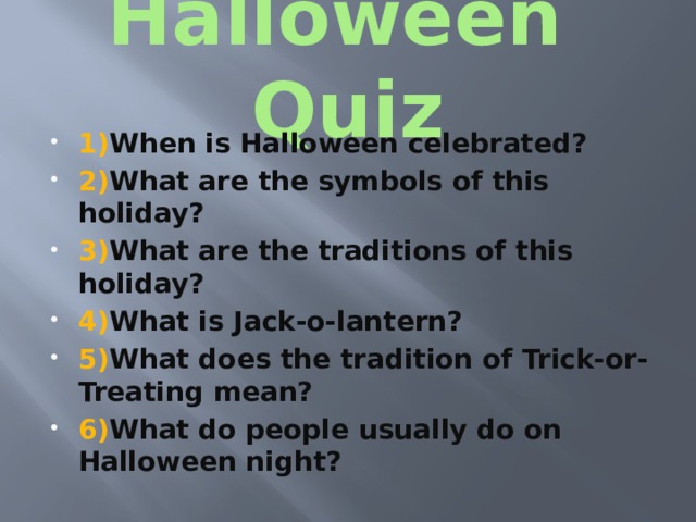 Halloween Quiz 1) When is Halloween celebrated? 2) What are the symbols of this holiday? 3) What are the traditions of this holiday? 4) What is Jack-o-lantern? 5) What does the tradition of Trick-or-Treating mean? 6) What do people usually do on Halloween night? 