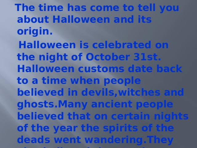  The time has come to tell you about Halloween and its origin.  Halloween is celebrated on the night of October 31st. Halloween customs date back to a time when people believed in devils,witches and ghosts.Many ancient people believed that on certain nights of the year the spirits of the deads went wandering.They also believed that on those nights people could see into the future. 