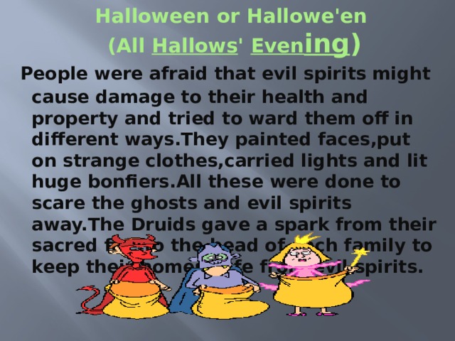 Halloween or Hallowe'en   (All  Hallows '  Even ing )   People were afraid that evil spirits might cause damage to their health and property and tried to ward them off in different ways.They painted faces,put on strange clothes,carried lights and lit huge bonfiers.All these were done to scare the ghosts and evil spirits away.The Druids gave a spark from their sacred fire to the head of each family to keep their homes safe from evil spirits. 