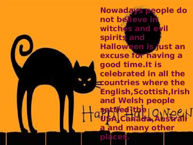 Nowadays people do not believe in witches and evil spirits and Halloween is just an excuse for having a good time.It is celebrated in all the countries where the English,Scottish,Irish and Welsh people settled-the USA,Canada,Australia and many other places. 