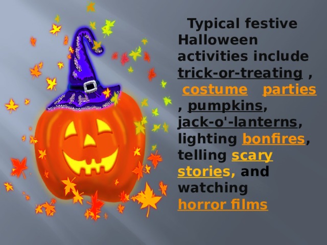  Typical festive Halloween activities include   trick-or-treating  ,   costume   parties , pumpkins , jack-o'-lanterns , lighting  bonfires , telling scary storie s, and watching  horror films 