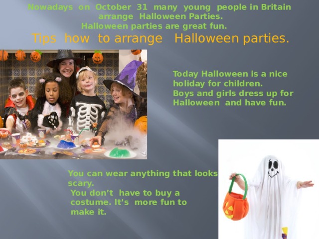 Nowadays on October 31 many young people in Britain arrange Halloween Parties. Halloween parties are great fun.  Tips how to arrange Halloween parties. Today Halloween is a nice holiday for children. Boys and girls dress up for Halloween and have fun. You can wear anything that looks scary. You don’t have to buy a costume. It’s more fun to make it. 