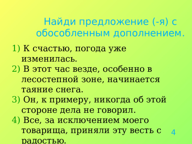 Найди предложение (-я) с обособленным дополнением. 1) К счастью, погода уже изменилась. 2) В этот час везде, особенно в лесостепной зоне, начинается таяние снега. 3) Он, к примеру, никогда об этой стороне дела не говорил. 4) Все, за исключением моего товарища, приняли эту весть с радостью. 4 