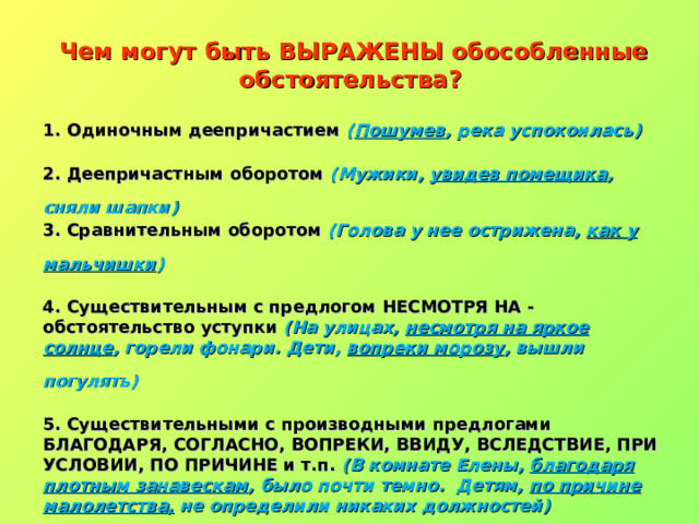 Чем могут быть ВЫРАЖЕНЫ обособленные обстоятельства? 1. Одиночным деепричастием  ( Пошумев , река успокоилась)    2. Деепричастным оборотом  (Мужики,  увидев помещика , сняли шапки)   3. Сравнительным оборотом  (Голова у нее острижена,  как у мальчишки )    4. Существительным с предлогом НЕСМОТРЯ НА - обстоятельство уступки  (На улицах,  несмотря на яркое солнце , горели фонари.  Дети,  вопреки морозу , вышли погулять)    5. Существительными с производными предлогами БЛАГОДАРЯ, СОГЛАСНО, ВОПРЕКИ, ВВИДУ, ВСЛЕДСТВИЕ, ПРИ УСЛОВИИ, ПО ПРИЧИНЕ и т.п.  (В комнате Елены,  благодаря плотным занавескам , было почти темно.    Детям,  по причине малолетства,  не определили никаких должностей)  