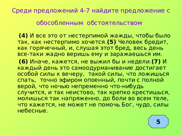 Среди предложений 4-7 найдите предложение с обособленным обстоятельством   (4) И все это от нестерпимой жажды, чтобы было так, как нестерпимо хочется. (5) Человек бредит, как горячечный, и, слушая этот бред, весь день все-таки жадно веришь ему и заражаешься им.  (6) Иначе, кажется, не выжил бы и недели. (7) И каждый день это самоодурманивание достигает особой силы к вечеру, такой силы, что ложишься спать, точно эфиром опоенный, почти с полной верой, что ночью непременно что-нибудь случится, и так неистово, так крепко крестишься, молишься так напряженно, до боли во всем теле, что кажется, не может не помочь Бог, чудо, силы небесные. 5 