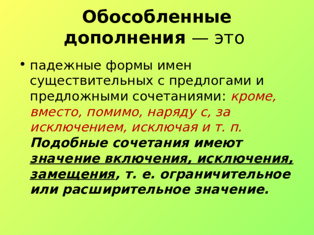 Обособленные дополнения  — это падежные формы имен существительных с предлогами и предложными сочетаниями:  кроме, вместо, помимо, наряду с, за исключением, исключая и т. п. Подобные сочетания имеют значение включения, исключения, замещения , т. е. ограничительное или расширительное значение. 
