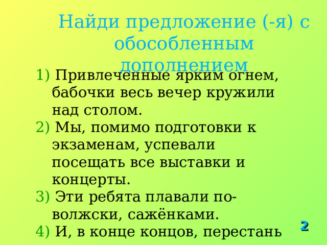Найди предложение (-я) с обособленным дополнением 1) Привлеченные ярким огнем, бабочки весь вечер кружили над столом. 2) Мы, помимо подготовки к экзаменам, успевали посещать все выставки и концерты. 3) Эти ребята плавали по-волжски, сажёнками. 4) И, в конце концов, перестань напоминать мне о случившемся.  2 