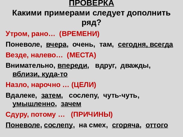 ПРОВЕРКА  Какими примерами следует дополнить ряд? Утром, рано… (ВРЕМЕНИ) Поневоле, вчера , очень, там, сегодня, всегда Везде, налево… (МЕСТА) Внимательно, впереди , вдруг, дважды, вблизи, куда-то Назло, нарочно … (ЦЕЛИ) Вдалеке, затем , сослепу, чуть-чуть, умышленно , зачем Сдуру, потому … (ПРИЧИНЫ) Поневоле , сослепу , на смех, сгоряча , оттого 