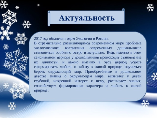 2017 год объявлен годом Экологии в России. В стремительно развивающимся современном мире проблема экологического воспитания современных дошкольников становиться особенно остро и актуально. Ведь именно в этом сенситивном периоде у дошкольников происходит становление их личности, и важно именно в этот период успеть сформировать любовь и заботу к живой природе, научиться беречь окружающий мир. Приобретённые в дошкольном детстве знания о окружающем мире, вызывает у детей глубокий, искренний интерес к нему, расширяет знания, способствует формирования характера и любовь к живой природе.   