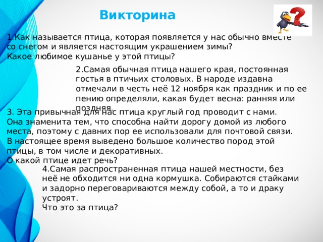 Викторина 1.Как называется птица, которая появляется у нас обычно вместе со снегом и является настоящим украшением зимы? Какое любимое кушанье у этой птицы? 2.Самая обычная птица нашего края, постоянная гостья в птичьих столовых. В народе издавна отмечали в честь неё 12 ноября как праздник и по ее пению определяли, какая будет весна: ранняя или поздняя. 3. Эта привычная для нас птица круглый год проводит с нами. Она знаменита тем, что способна найти дорогу домой из любого места, поэтому с давних пор ее использовали для почтовой связи. В настоящее время выведено большое количество пород этой птицы, в том числе и декоративных. О какой птице идет речь? 4.Самая распространенная птица нашей местности, без неё не обходится ни одна кормушка. Собираются стайками и задорно переговариваются между собой, а то и драку устроят. Что это за птица? 