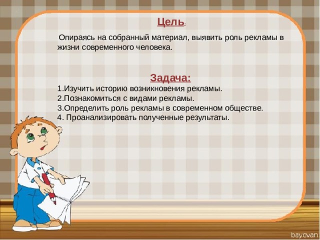 Цель :    Опираясь на собранный материал, выявить роль рекламы в жизни современного человека. Задача:   1.Изучить историю возникновения рекламы. 2.Познакомиться с видами рекламы. 3.Определить роль рекламы в современном обществе. 4. Проанализировать полученные результаты. 