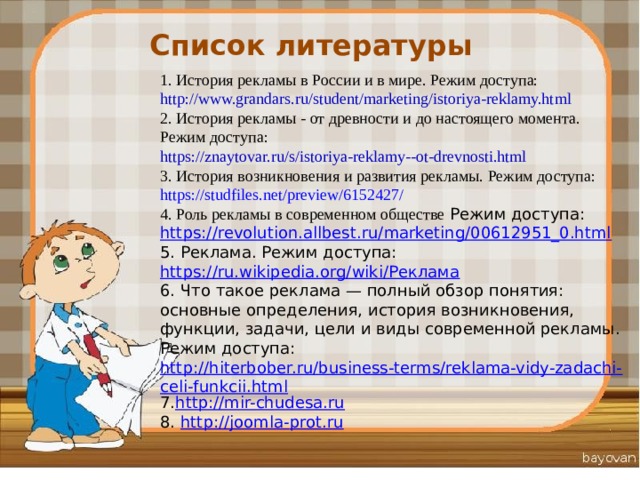 Список литературы 1. История рекламы в России и в мире. Режим доступа: http://www.grandars.ru/student/marketing/istoriya-reklamy.html 2. История рекламы - от древности и до настоящего момента. Режим доступа: https://znaytovar.ru/s/istoriya-reklamy--ot-drevnosti.html 3. История возникновения и развития рекламы. Режим доступа: https://studfiles.net/preview/6152427/ 4. Роль рекламы в современном обществе  Режим доступа: https://revolution.allbest.ru/marketing/00612951_0.html 5. Реклама. Режим доступа: https://ru.wikipedia.org/wiki/Реклама 6. Что такое реклама — полный обзор понятия: основные определения, история возникновения, функции, задачи, цели и виды современной рекламы. Режим доступа: http://hiterbober.ru/business-terms/reklama-vidy-zadachi-celi-funkcii.html 7. http://mir-chudesa.ru 8. http :// joomla - prot . ru 