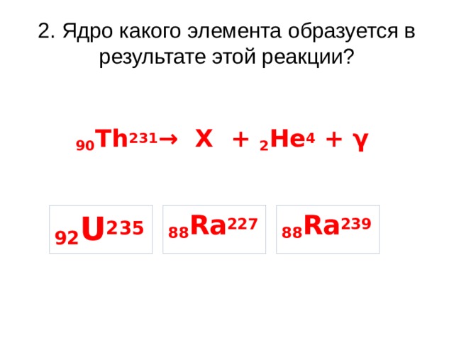 2. Ядро какого элемента образуется в результате этой реакции? 90 Th 231 → X + 2 He 4 + γ 92 U 235 88 Ra 239 88 Ra 227 