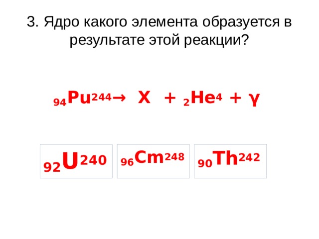 3. Ядро какого элемента образуется в результате этой реакции? 94 Pu 244 → X + 2 He 4 + γ 96 Cm 248 90 Th 242 92 U 240 