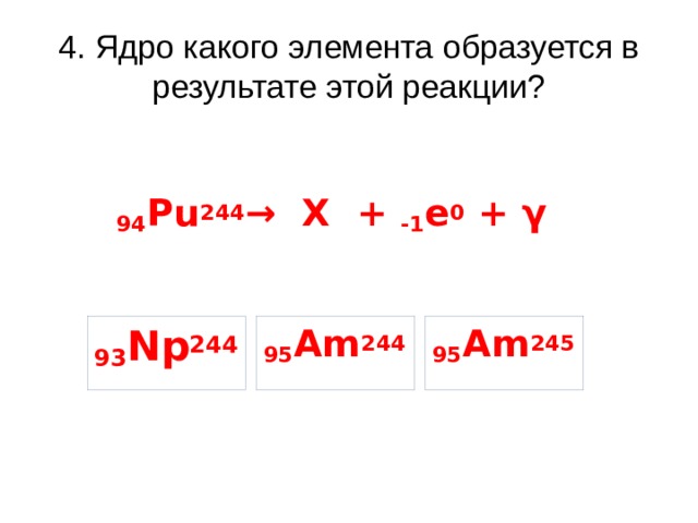 4. Ядро какого элемента образуется в результате этой реакции? 94 Pu 244 → X + -1 e 0 + γ 93 Np 244 95 Am 245 95 Am 244 