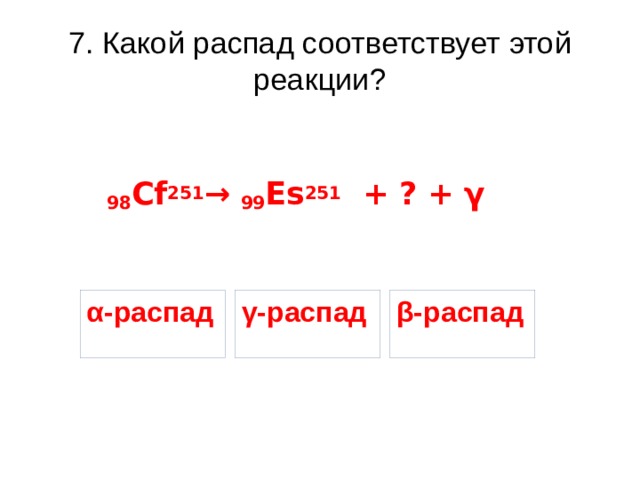 7. Какой распад соответствует этой реакции? 98 Cf 251 → 99 Es 251 + ? + γ α-распад γ-распад β-распад 