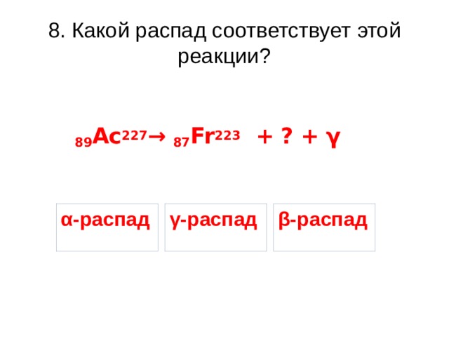 8. Какой распад соответствует этой реакции? 89 Ac 227 → 87 Fr 223 + ? + γ β-распад γ-распад α-распад 