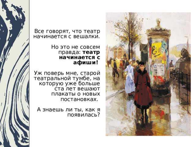 Все говорят, что театр начинается с вешалки.  Но это не совсем правда: театр начинается с афиши!   Уж поверь мне, старой театральной тумбе, на которую уже больше ста лет вешают плакаты о новых постановках.   А знаешь ли ты, как я появилась? 