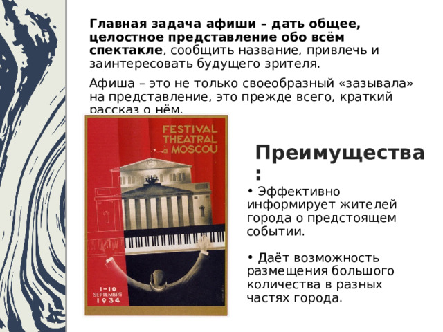 Главная задача афиши – дать общее, целостное представление обо всём спектакле , сообщить название, привлечь и заинтересовать будущего зрителя.   Афиша – это не только своеобразный «зазывала» на представление, это прежде всего, краткий рассказ о нём. Преимущества:  Эффективно информирует жителей города о предстоящем событии.  Даёт возможность размещения большого количества в разных частях города. 